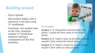 Building around
• Stay in groups
• One student begins with a
sentence in the past using
3rd conditional.
• Clockwise, the student next
to her/him, produces
another 3rd conditional
sentence stating a
consequence of the first
sentence.
For example:
Student 1: If I had gotten married after high
school, I would not have come to the United
States.
Student 2: If I hadn’t come to the United States, I
wouldn’t have visited the Grand Canyon.
Student 3: If I hadn’t visited the Grand Canyon, I
wouldn’t have taken so many pictures.
 