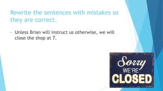 Rewrite the sentences with mistakes so
they are correct.
• Unless Brian will instruct us otherwise, we will
close the shop at 7.
 