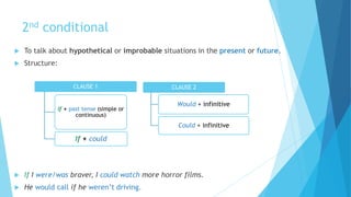 2nd conditional
 To talk about hypothetical or improbable situations in the present or future.
 Structure:
 If I were/was braver, I could watch more horror films.
 He would call if he weren’t driving.
CLAUSE 1
If + past tense (simple or
continuous)
If + could
CLAUSE 2
Would + infinitive
Could + infinitive
 