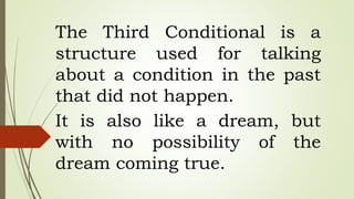 The Third Conditional is a
structure used for talking
about a condition in the past
that did not happen.
It is also like a dream, but
with no possibility of the
dream coming true.
 
