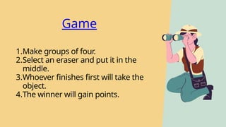 Game
1.Make groups of four.
2.Select an eraser and put it in the
middle.
3.Whoever finishes first will take the
object.
4.The winner will gain points.
 
