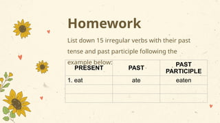 Homework
List down 15 irregular verbs with their past
tense and past participle following the
example below:
PRESENT PAST
PAST
PARTICIPLE
1. eat ate eaten
 
