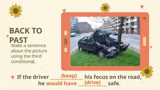 BACK TO
PAST
Make a sentence
about the picture
using the third
conditional.
If the driver _______________ his focus on the road,
he would have _____________ safe.
(keep)
(drive)
 
