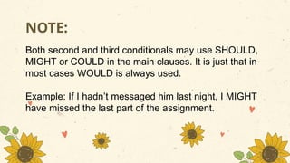 Both second and third conditionals may use SHOULD,
MIGHT or COULD in the main clauses. It is just that in
most cases WOULD is always used.
Example: If I hadn’t messaged him last night, I MIGHT
have missed the last part of the assignment.
NOTE:
 