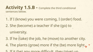 Activity 1.5.B - Complete the third conditional
sentences below.
1. If I (know) you were coming, I (order) food.
2. She (become) a teacher if she (go) to
university.
3. If he (take) the job, he (move) to another city.
4. The plants (grow) more if the (be) more light.
 