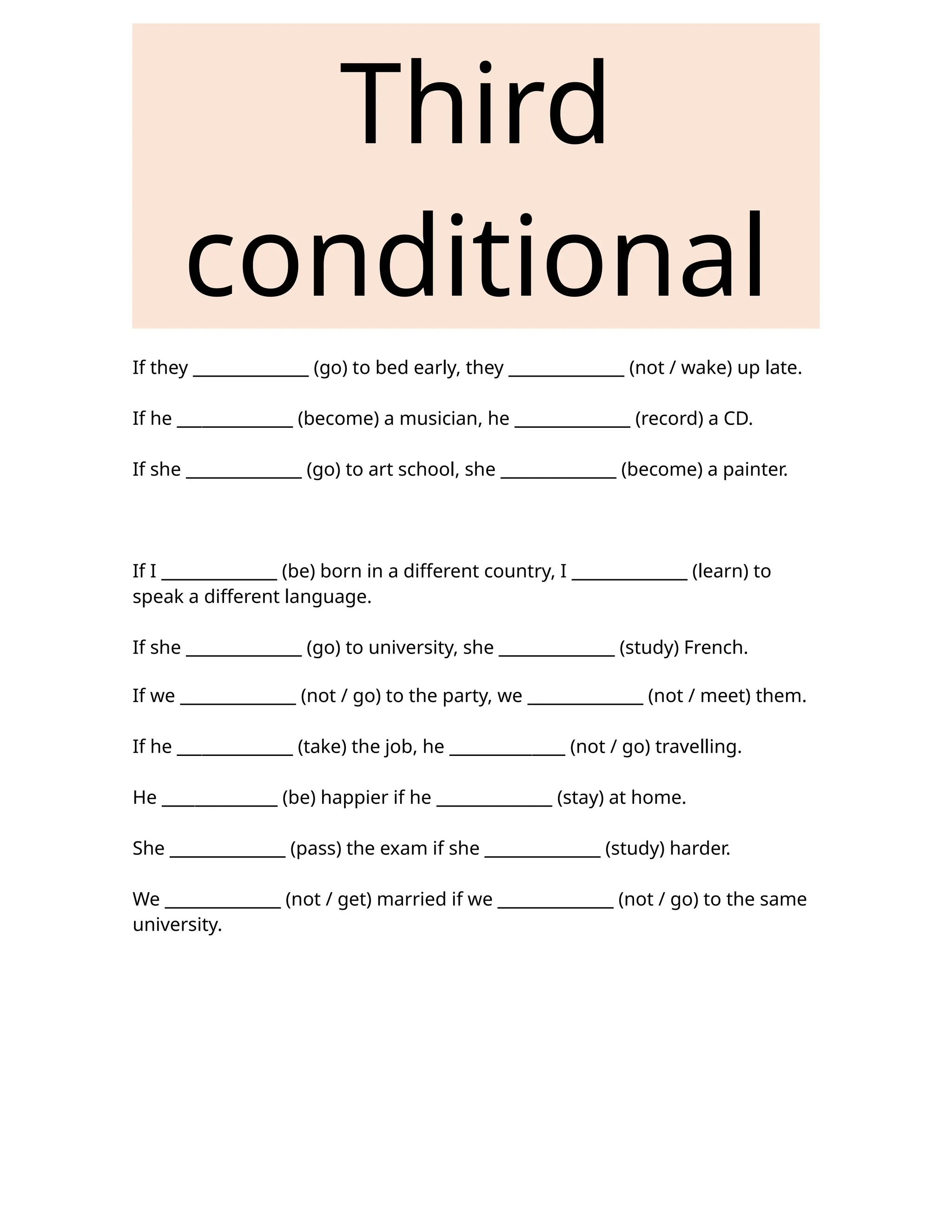 Third
conditional
If they ______________ (go) to bed early, they ______________ (not / wake) up late.
If he ______________ (become) a musician, he ______________ (record) a CD.
If she ______________ (go) to art school, she ______________ (become) a painter.
If I ______________ (be) born in a different country, I ______________ (learn) to
speak a different language.
If she ______________ (go) to university, she ______________ (study) French.
If we ______________ (not / go) to the party, we ______________ (not / meet) them.
If he ______________ (take) the job, he ______________ (not / go) travelling.
He ______________ (be) happier if he ______________ (stay) at home.
She ______________ (pass) the exam if she ______________ (study) harder.
We ______________ (not / get) married if we ______________ (not / go) to the same
university.
 