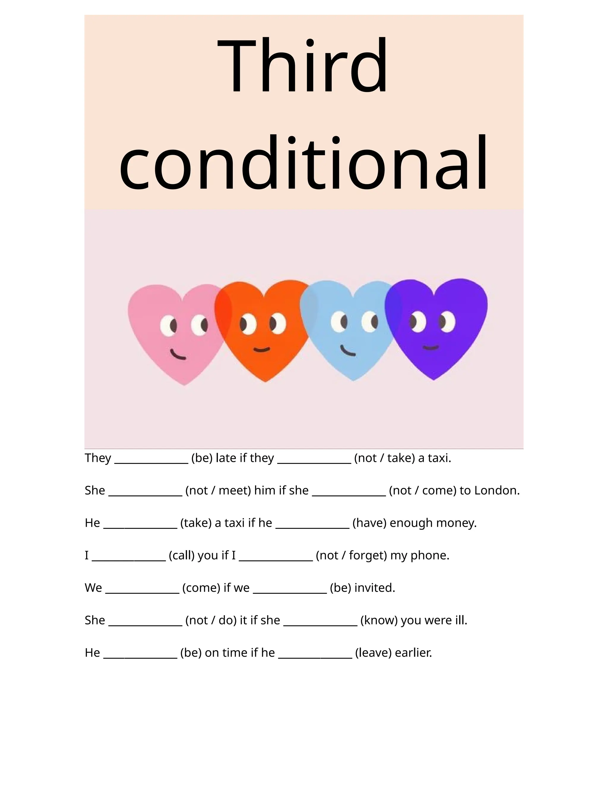 Third
conditional
They ______________ (be) late if they ______________ (not / take) a taxi.
She ______________ (not / meet) him if she ______________ (not / come) to London.
He ______________ (take) a taxi if he ______________ (have) enough money.
I ______________ (call) you if I ______________ (not / forget) my phone.
We ______________ (come) if we ______________ (be) invited.
She ______________ (not / do) it if she ______________ (know) you were ill.
He ______________ (be) on time if he ______________ (leave) earlier.
 