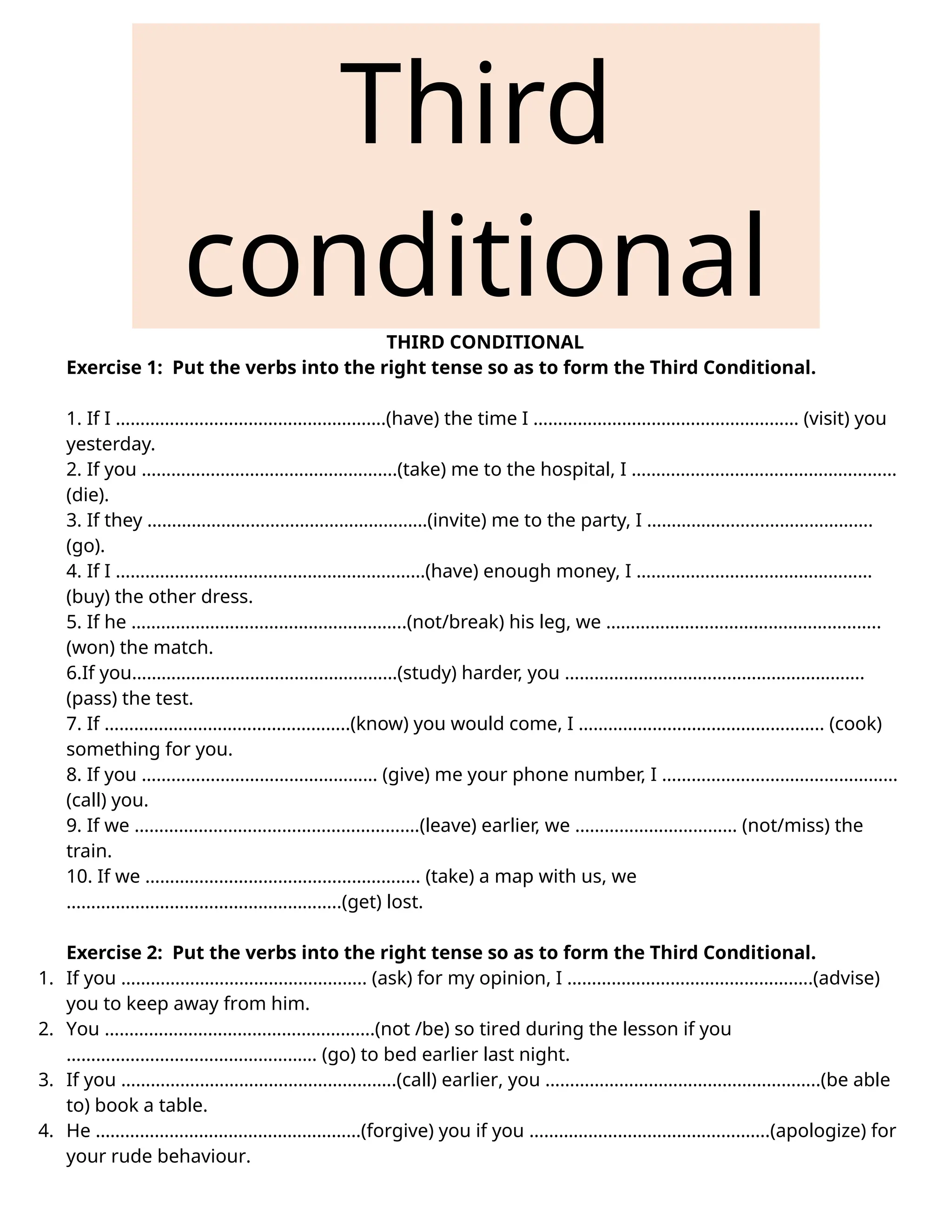 Third
conditional
THIRD CONDITIONAL
Exercise 1: Put the verbs into the right tense so as to form the Third Conditional.
1. If I ……………………………………………….(have) the time I ……………………………………………… (visit) you
yesterday.
2. If you …………………………………………….(take) me to the hospital, I ………………………………………………
(die).
3. If they …………………………………………………(invite) me to the party, I ……………………………………….
(go).
4. If I ………………………………………………………(have) enough money, I …………………………………………
(buy) the other dress.
5. If he ………………………………………………..(not/break) his leg, we ………………………………………………..
(won) the match.
6.If you………………………………………………(study) harder, you …………………………………………………….
(pass) the test.
7. If …………………………………………..(know) you would come, I ………………………………………….. (cook)
something for you.
8. If you ………………………………………… (give) me your phone number, I …………………………………………
(call) you.
9. If we ………………………………………………….(leave) earlier, we …………………………… (not/miss) the
train.
10. If we ……………………………………………….. (take) a map with us, we
………………………………………………..(get) lost.
Exercise 2: Put the verbs into the right tense so as to form the Third Conditional.
1. If you ………………………………………….. (ask) for my opinion, I …………………………………………..(advise)
you to keep away from him.
2. You ……………………………………………….(not /be) so tired during the lesson if you
…………………………………………… (go) to bed earlier last night.
3. If you ………………………………………………..(call) earlier, you ………………………………………………..(be able
to) book a table.
4. He ………………………………………………(forgive) you if you ………………………………………….(apologize) for
your rude behaviour.
 