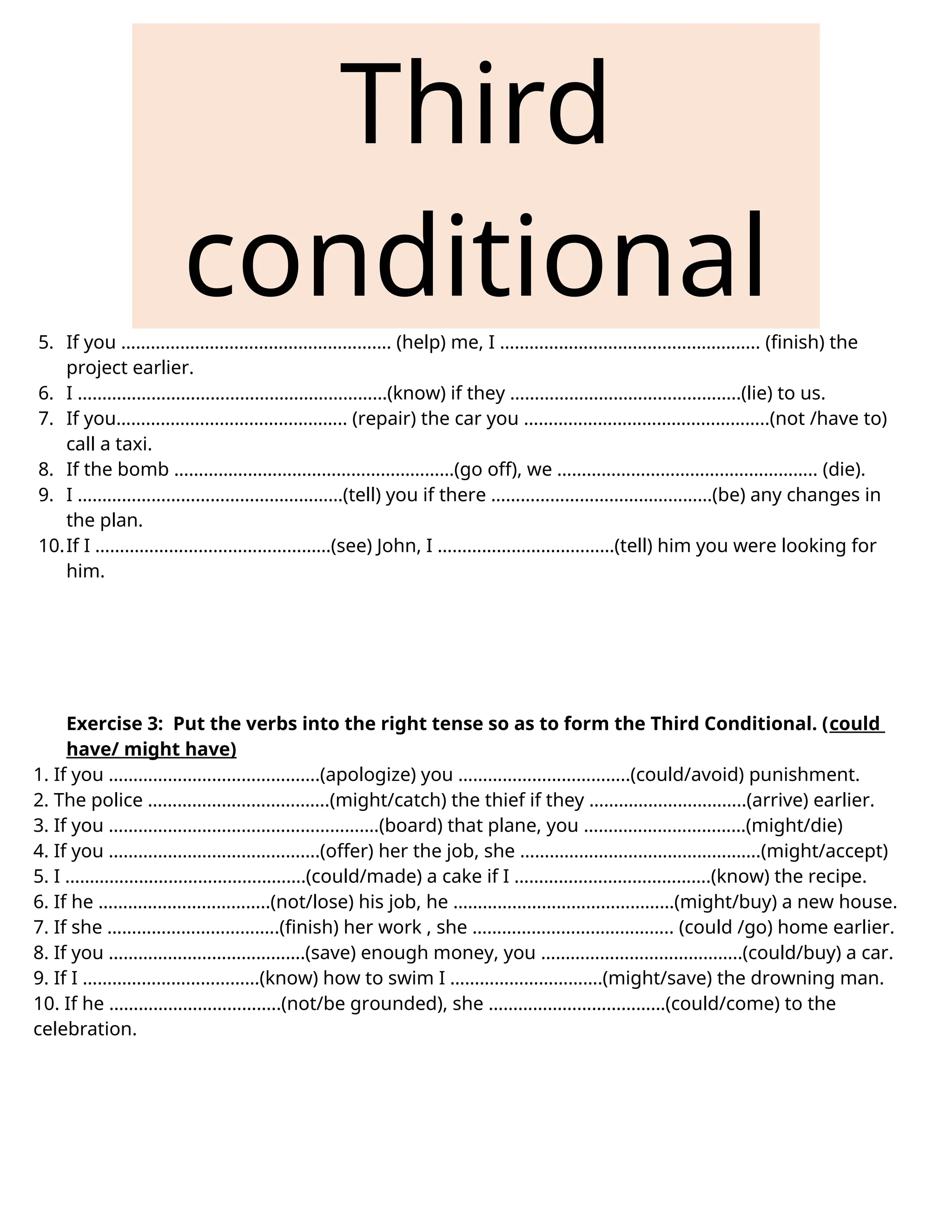 Third
conditional
5. If you ………………………………………………. (help) me, I …………………………………………….. (finish) the
project earlier.
6. I ………………………………………………………(know) if they ………………………………………..(lie) to us.
7. If you……………………………………….. (repair) the car you …………………………………………..(not /have to)
call a taxi.
8. If the bomb …………………………………………………(go off), we …………………………………………….. (die).
9. I ………………………………………………(tell) you if there ………………………………………(be) any changes in
the plan.
10.If I …………………………………………(see) John, I ………………………………(tell) him you were looking for
him.
Exercise 3: Put the verbs into the right tense so as to form the Third Conditional. (could
have/ might have)
1. If you …………………………………….(apologize) you ……………………………..(could/avoid) punishment.
2. The police ……………………………….(might/catch) the thief if they …………………………..(arrive) earlier.
3. If you ……………………………………………….(board) that plane, you ……………………………(might/die)
4. If you …………………………………….(offer) her the job, she ………………………………………….(might/accept)
5. I ………………………………………….(could/made) a cake if I ………………………………….(know) the recipe.
6. If he ……………………………..(not/lose) his job, he ………………………………………(might/buy) a new house.
7. If she ……………………………..(finish) her work , she ………………………………….. (could /go) home earlier.
8. If you ………………………………….(save) enough money, you …………………………………..(could/buy) a car.
9. If I ………………………………(know) how to swim I ………………………….(might/save) the drowning man.
10. If he ……………………………..(not/be grounded), she ………………………………(could/come) to the
celebration.
 