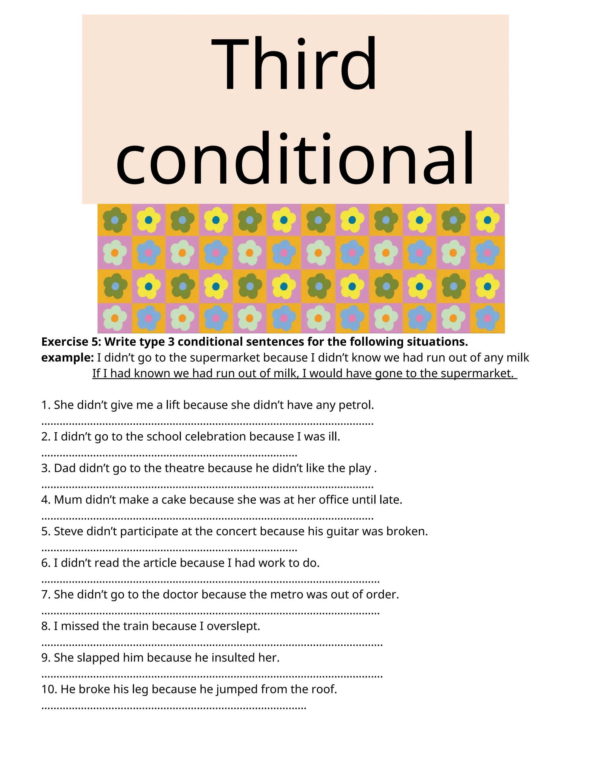 Third
conditional
Exercise 5: Write type 3 conditional sentences for the following situations.
example: I didn’t go to the supermarket because I didn’t know we had run out of any milk
If I had known we had run out of milk, I would have gone to the supermarket.
1. She didn’t give me a lift because she didn’t have any petrol.
……………………………………………………………………………………………….
2. I didn’t go to the school celebration because I was ill.
…………………………………………………………………………
3. Dad didn’t go to the theatre because he didn’t like the play .
……………………………………………………………………………………………….
4. Mum didn’t make a cake because she was at her office until late.
……………………………………………………………………………………………….
5. Steve didn’t participate at the concert because his guitar was broken.
…………………………………………………………………………
6. I didn’t read the article because I had work to do.
…………………………………………………………………………………………………
7. She didn’t go to the doctor because the metro was out of order.
…………………………………………………………………………………………………
8. I missed the train because I overslept.
………………………………………………………………………………………………….
9. She slapped him because he insulted her.
………………………………………………………………………………………………….
10. He broke his leg because he jumped from the roof.
……………………………………………………………………………
 
