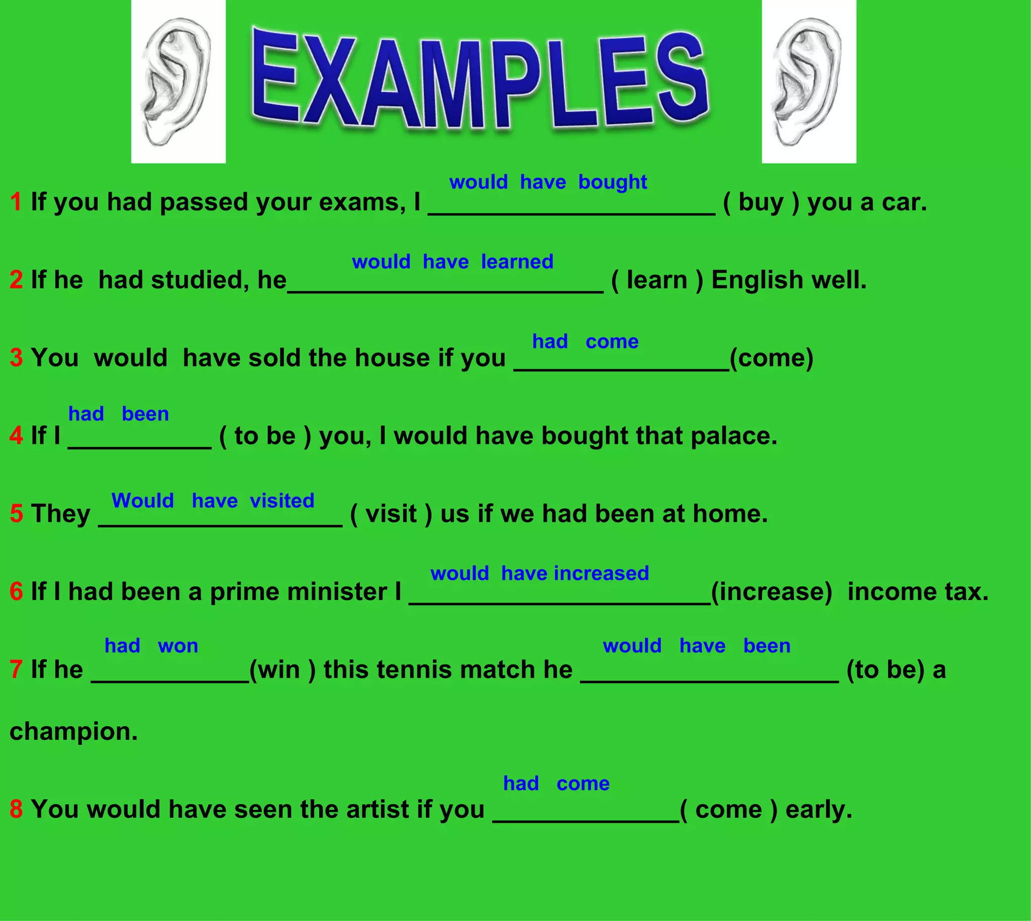 would have bought
1 If you had passed your exams, I ____________________ ( buy ) you a car.

                             would have learned
2 If he had studied, he______________________ ( learn ) English well.

                                             had come
3 You would have sold the house if you _______________(come)

    had been
4 If I __________ ( to be ) you, I would have bought that palace.

        Would have visited
5 They _________________ ( visit ) us if we had been at home.

                                   would have increased
6 If I had been a prime minister I _____________________(increase) income tax.

        had won                                   would have been
7 If he ___________(win ) this tennis match he __________________ (to be) a

champion.
                                          had come
8 You would have seen the artist if you _____________( come ) early.
 