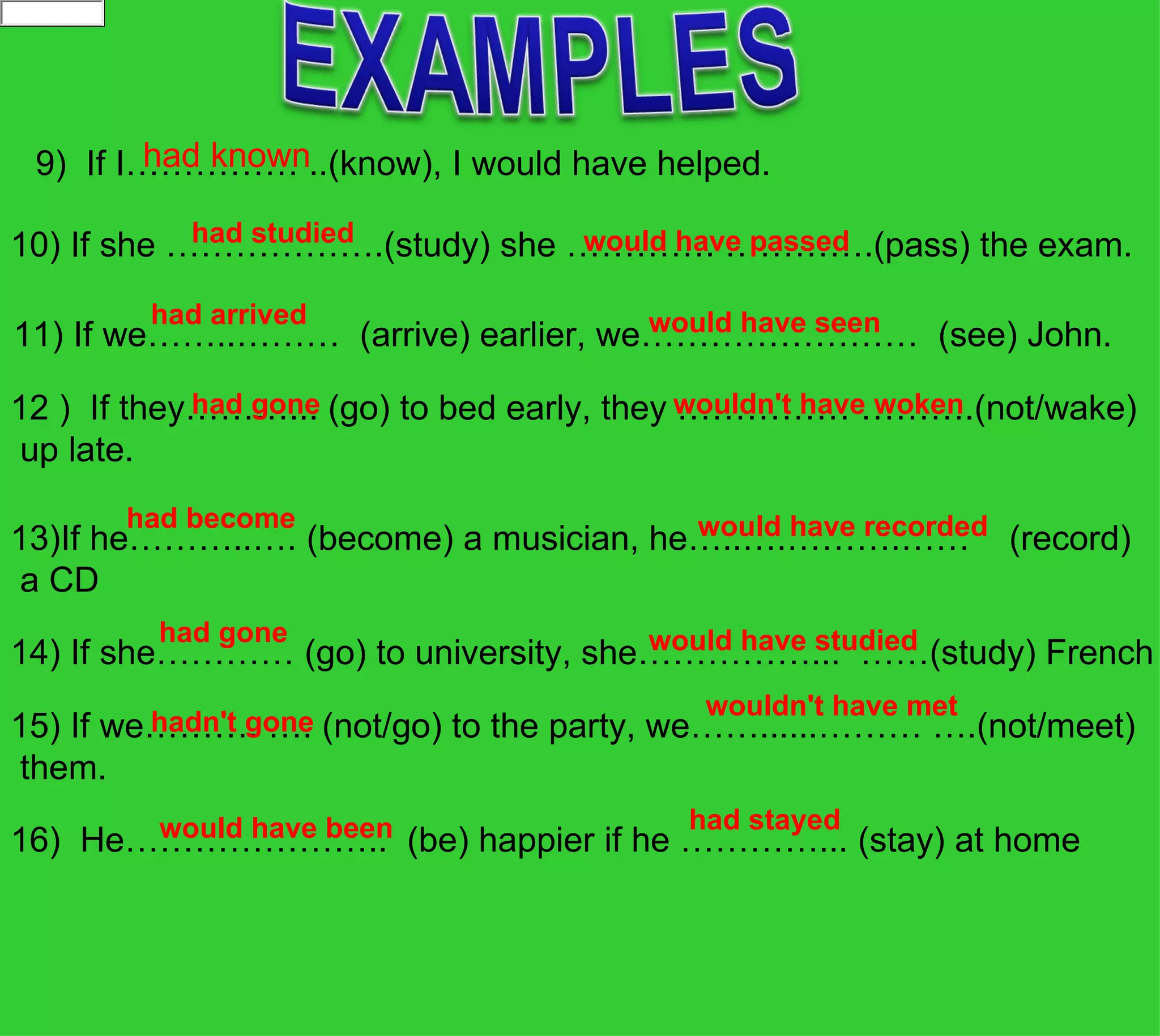 had known
 9)  If I…………… ..(know), I would have helped.
            had studied            would have passed
10) If she ……………….(study) she …………. ………….(pass) the exam.  
  
          had arrived                  would have seen
11) If we……..………  (arrive) earlier, we……………………  (see) John.
             had gone                       wouldn't have woken
12 )  If they………... (go) to bed early, they …………… ……….(not/wake)
 up late.
         had become                    would have recorded
13)If he………..…. (become) a musician, he…..….……….……    (record)
 a CD
          had gone                    would have studied
14) If she………… (go) to university, she……………...  ……(study) French
                                          wouldn't have met
         hadn't gone
15) If we………. …. (not/go) to the party, we……......……… ….(not/meet)
 them.
        would have been                 had stayed
16)  He…………………..  (be) happier if he …………... (stay) at home
 