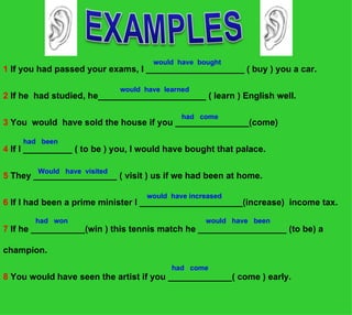 would have bought
1 If you had passed your exams, I ____________________ ( buy ) you a car.

                             would have learned
2 If he had studied, he______________________ ( learn ) English well.

                                             had come
3 You would have sold the house if you _______________(come)

    had been
4 If I __________ ( to be ) you, I would have bought that palace.

        Would have visited
5 They _________________ ( visit ) us if we had been at home.

                                   would have increased
6 If I had been a prime minister I _____________________(increase) income tax.

        had won                                   would have been
7 If he ___________(win ) this tennis match he __________________ (to be) a

champion.
                                          had come
8 You would have seen the artist if you _____________( come ) early.
 