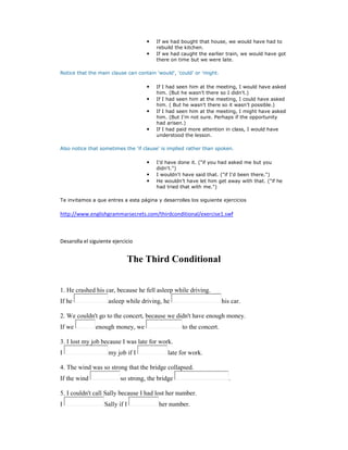 •   If we had bought that house, we would have had to
                                        rebuild the kitchen.
                                    •   If we had caught the earlier train, we would have got
                                        there on time but we were late.

Notice that the main clause can contain 'would', 'could' or 'might.

                                    •   If I had seen him at the meeting, I would have asked
                                        him. (But he wasn't there so I didn't.)
                                    •   If I had seen him at the meeting, I could have asked
                                        him. ( But he wasn't there so it wasn't possible.)
                                    •   If I had seen him at the meeting, I might have asked
                                        him. (But I'm not sure. Perhaps if the opportunity
                                        had arisen.)
                                    •   If I had paid more attention in class, I would have
                                        understood the lesson.

Also notice that sometimes the 'if clause' is implied rather than spoken.

                                    •   I'd have done it. ("if you had asked me but you
                                        didn't.")
                                    •   I wouldn't have said that. ("if I'd been there.")
                                    •   He wouldn't have let him get away with that. ("if he
                                        had tried that with me.")

Te invitamos a que entres a esta página y desarrolles los siguiente ejercicios

http://www.englishgrammarsecrets.com/thirdconditional/exercise1.swf



Desarolla el siguiente ejercicio


                                The Third Conditional


1. He crashed his car, because he fell asleep while driving.
If he                asleep while driving, he                         his car.

2. We couldn't go to the concert, because we didn't have enough money.
If we          enough money, we                    to the concert.

3. I lost my job because I was late for work.
I                    my job if I             late for work.

4. The wind was so strong that the bridge collapsed.
If the wind               so strong, the bridge                          .

5. I couldn't call Sally because I had lost her number.
I                  Sally if I            her number.
 
