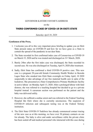 !
GOVERNOR KAYODE FAYEMI’S ADDRESS
on the
THIRD CONFIRMED CASE OF COVID-19 IN EKITI STATE
Saturday April 18, 2020
Gentlemen of the Press,
1. I welcome you all to this very important press briefing to update you on Ekiti
State present status on COVID-19 and how far we have gone as a State to
contain the spread of the pandemic in our dear State.
2. The State recorded its first confirmed index case of Coronavirus or COVID 19
on March 15, 2020 and he was treated and discharged on 31st March, 2020.
3. Barely 24hrs after the first index case was discharged, the State recorded its
second case. He was also discharged on Tuesday, April 9, 2020 after treatment.
4. Sadly, Ekiti State has confirmed a third COVID-19 positive case. This new
case is a pregnant 29-year-old female Community Health Worker in Ikorodu
Lagos State who sneaked into Ekiti State overnight on Friday April, 10 2020
suspectedly to take advantage of our free maternal health care in spite of the
lockdown. She presented at a State Comprehensive Primary Healthcare facility
in active labour on Monday April 13, 2020. After a prolonged labour with fatal
distress, she was referred to a teaching hospital but decided to go to a private
hospital instead. A caesarean section was performed on the patient and the
baby was delivered safely.
5. However, she suffered a cardiac arrest and was referred to the Federal Teaching
Hospital Ido Ekiti where she is currently unconscious. The suspicion of
COVID-19 infection and subsequent testing was at the Federal Tertiary
institution.
6. The Ekiti State COVID-19 Taskforce has already commenced contact tracing
of the new case as at this morning, we have over 30 primary contacts on our
list already. The baby is alive and under surveillance while the private clinic
has been sealed off and medical personnel who interacted with this case during
1
 