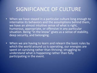 SIGNIFICANCE OF CULTUREWhen we have stayed in a particular culture long enough to internalize its behaviors and the assumptions behind them, we have an almost intuitive sense of what is right, humorous, appropriate, or offensive in any particular situation. Being “in the know” gives us a sense of stability, deep security, and belonging. When we are having to learn and relearn the basic rules by which the world around us is operating, our energies are spent on surviving rather than thriving; struggling to understand what is happening rather than fully participating in the event.