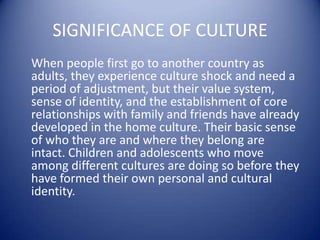 SIGNIFICANCE OF CULTURE    When people first go to another country as adults, they experience culture shock and need a period of adjustment, but their value system, sense of identity, and the establishment of core relationships with family and friends have already developed in the home culture. Their basic sense of who they are and where they belong are intact. Children and adolescents who move among different cultures are doing so before they have formed their own personal and cultural identity.