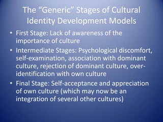 The “Generic” Stages of Cultural Identity Development ModelsFirst Stage: Lack of awareness of the importance of cultureIntermediate Stages: Psychological discomfort, self-examination, association with dominant culture, rejection of dominant culture, over-identification with own cultureFinal Stage: Self-acceptance and appreciation of own culture (which may now be an integration of several other cultures) 