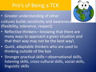 Pro’s of Being a TCKGreater understanding of other cultures builds sensitivity and awareness (flexibility, tolerance, respect)Reflective thinkers—knowing that there are many ways to approach a given situation and that their way may not be the best way\Quick, adaptable thinkers who are used to thinking outside of the boxStronger practical skills—observational skills, listening skills, cross-cultural skills, social skills, linguistic skills