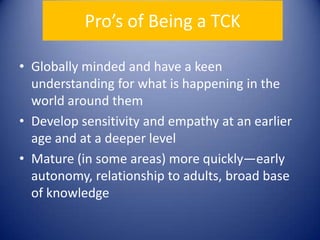 Pro’s of Being a TCKGlobally minded and have a keen understanding for what is happening in the world around themDevelop sensitivity and empathy at an earlier age and at a deeper levelMature (in some areas) more quickly—early autonomy, relationship to adults, broad base of knowledge