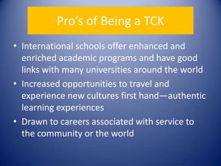 Pro’s of Being a TCKInternational schools offer enhanced and enriched academic programs and have good links with many universities around the worldIncreased opportunities to travel and experience new cultures first hand—authentic learning experiencesDrawn to careers associated with service to the community or the world