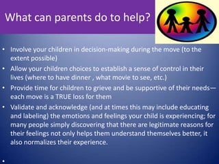 What can parents do to help?Involve your children in decision-making during the move (to the extent possible)Allow your children choices to establish a sense of control in their lives (where to have dinner , what movie to see, etc.)Provide time for children to grieve and be supportive of their needs—each move is a TRUE loss for themValidate and acknowledge (and at times this may include educating and labeling) the emotions and feelings your child is experiencing; for many people simply discovering that there are legitimate reasons for their feelings not only helps them understand themselves better, it also normalizes their experience.