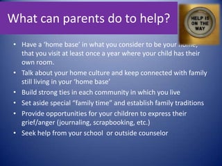 What can parents do to help?Have a ‘home base’ in what you consider to be your home, that you visit at least once a year where your child has their own room.Talk about your home culture and keep connected with family still living in your ‘home base’Build strong ties in each community in which you liveSet aside special “family time” and establish family traditionsProvide opportunities for your children to express their grief/anger (journaling, scrapbooking, etc.)Seek help from your school  or outside counselor