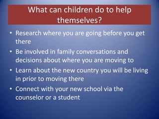 What can children do to help themselves?Research where you are going before you get thereBe involved in family conversations and decisions about where you are moving toLearn about the new country you will be living in prior to moving thereConnect with your new school via the counselor or a student