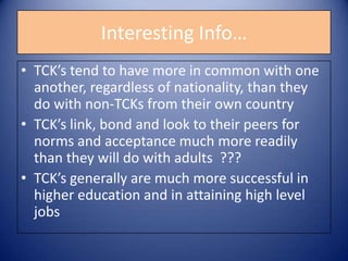 Interesting Info…TCK’s tend to have more in common with one another, regardless of nationality, than they do with non-TCKs from their own countryTCK’s link, bond and look to their peers for norms and acceptance much more readily than they will do with adults  ???TCK’s generally are much more successful in higher education and in attaining high level jobs