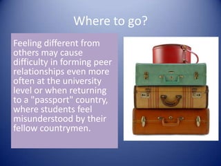 Where to go?Feeling different from others may cause difficulty in forming peer relationships even more often at the university level or when returning to a "passport" country, where students feel misunderstood by their fellow countrymen.