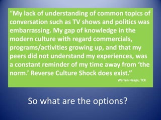 “My lack of understanding of common topics of conversation such as TV shows and politics was embarrassing. My gap of knowledge in the modern culture with regard commercials, programs/activities growing up, and that my peers did not understand my experiences, was a constant reminder of my time away from ‘the norm.’ Reverse Culture Shock does exist.”  					              Warren Heaps, TCKSo what are the options?