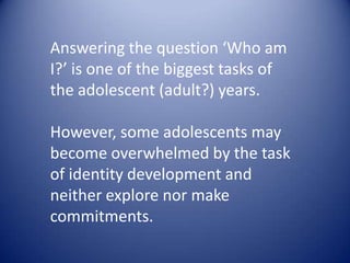Answering the question ‘Who am I?’ is one of the biggest tasks of the adolescent (adult?) years. However, some adolescents may become overwhelmed by the task ofidentity development and neither explore nor make commitments.