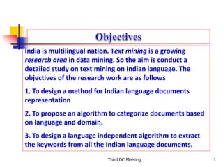 India is multilingual nation. Text mining is a growing
research area in data mining. So the aim is conduct a
detailed study on text mining on Indian language. The
objectives of the research work are as follows
1. To design a method for Indian language documents
representation
2. To propose an algorithm to categorize documents based
on language and domain.
3. To design a language independent algorithm to extract
the keywords from all the Indian language documents.
1
Third DC Meeting
 