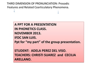 THIRD DIMENSION OF PRONUNCIATION: Prosodic
Features and Related Coarticulatory Phenomena.

A PPT FOR A PRESENTATION
IN PHONETICS CLASS.
NOVEMBER 2013.
IFDC SAN LUIS.
Ppt for “my part” of the group presentation.
STUDENT: ADELA PEREZ DEL VISO.
TEACHERS: CHRISTI SUAREZ and CECILIA
ARELLANO.

 