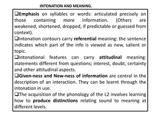 INTONATION AND MEANING.

Emphasis on syllables or words: articulated precisely on
those containing more information. (Others are
weakened, shortened, dropped, if predictable or guessed from
context).
Intonation contours carry referential meaning: the sentence
indicates which part of the info is viewed as new, salient or
topic.
Intonational features can carry attitudinal meaning:
statements different from questions; interest, doubt, certainty
and other attitudinal aspects.
Given-ness and New-ness of information are central in the
description of an interaction. They can be learnt through the
intonation in use.
The acquisition of the phonology of the L2 involves learning
how to produce distinctions relating sound to meaning at
different levels.

 
