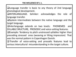 THE INFLUENCE OF L 1.

Language transfer is basic to any theory of 2nd language
phonological development.
INTERLANGUAGE. Selinker: acknowledges the role of
language transfer.
System intermediate between the native language and the
target language.
Interlanguage extends on two levels: PHONEMES and
SYLLABLE SRUCTURE, PROSODIC and voice-setting features.
Example: Tendency to pitch unstressed syllables higher than
preceding stressed ones (weaving or lilting impression) That
was the normal pattern in Copenhagen Danish.
 Transfer of voice-setting and prosodic features lead to
serious intercultural misunderstanding in the target culture.

 