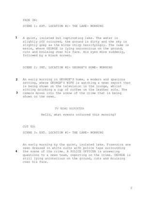 2
FADE IN:
SCENE 1: EXT. LOCATION #1- THE LAKE- MORNING
A quiet, isolated but captivating lake. The water is
slightly off coloured, the ground is dirty and the sky is
slightly grey as the birds chirp terrifyingly. The lake is
eerie, where GEORGE is lying unconscious on the ground,
cuts and bruising over his face. His eyes move suddenly,
followed by a blank screen.
SCENE 2: INT. LOCATION #2- GEORGE’S HOME- MORNING
An early morning in GEORGE’S home, a modern and spacious
setting, where GEORGE’S WIFE is watching a news report that
is being shown on the television in the lounge, whilst
sitting drinking a cup of coffee on the leather sofa. The
camera moves into the scene of the crime that is being
shown on the news.
TV NEWS REPORTER
Hello, what events occurred this morning?
CUT TO:
SCENE 3: EXT. LOCATION #1- THE LAKE- MORNING
An early morning by the quiet, isolated lake. Forensics are
seen dressed in white suits with police tape surrounding
the scene of the crime. A POLICE OFFICER is answering
questions to a news team, reporting on the crime. GEORGE is
still lying unconscious on the ground, cuts and bruising
over his face.
1
2
3
4
 