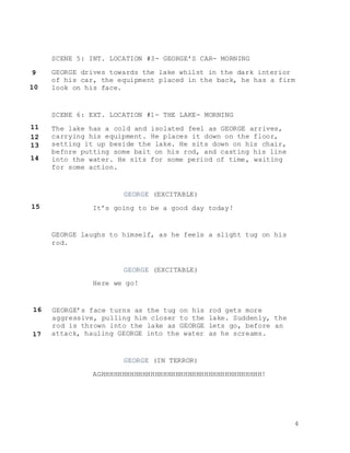4
SCENE 5: INT. LOCATION #3- GEORGE’S CAR- MORNING
GEORGE drives towards the lake whilst in the dark interior
of his car, the equipment placed in the back, he has a firm
look on his face.
SCENE 6: EXT. LOCATION #1- THE LAKE- MORNING
The lake has a cold and isolated feel as GEORGE arrives,
carrying his equipment. He places it down on the floor,
setting it up beside the lake. He sits down on his chair,
before putting some bait on his rod, and casting his line
into the water. He sits for some period of time, waiting
for some action.
GEORGE (EXCITABLE)
It’s going to be a good day today!
GEORGE laughs to himself, as he feels a slight tug on his
rod.
GEORGE (EXCITABLE)
Here we go!
GEORGE’s face turns as the tug on his rod gets more
aggressive, pulling him closer to the lake. Suddenly, the
rod is thrown into the lake as GEORGE lets go, before an
attack, hauling GEORGE into the water as he screams.
GEORGE (IN TERROR)
AGHHHHHHHHHHHHHHHHHHHHHHHHHHHHHHHHHHHHHHH!
9
10
11
12
13
14
15
16
17
 