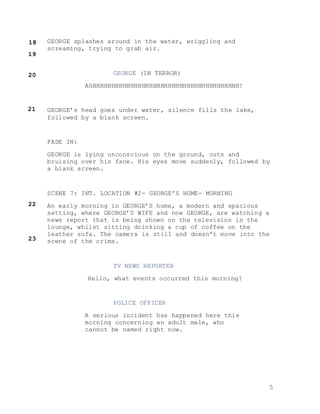 5
GEORGE splashes around in the water, wriggling and
screaming, trying to grab air.
GEORGE (IN TERROR)
AGHHHHHHHHHHHHHHHHHHHHHHHHHHHHHHHHHHHHHHH!
GEORGE’s head goes under water, silence fills the lake,
followed by a blank screen.
FADE IN:
GEORGE is lying unconscious on the ground, cuts and
bruising over his face. His eyes move suddenly, followed by
a blank screen.
SCENE 7: INT. LOCATION #2- GEORGE’S HOME- MORNING
An early morning in GEORGE’S home, a modern and spacious
setting, where GEORGE’S WIFE and now GEORGE, are watching a
news report that is being shown on the television in the
lounge, whilst sitting drinking a cup of coffee on the
leather sofa. The camera is still and doesn’t move into the
scene of the crime.
TV NEWS REPORTER
Hello, what events occurred this morning?
POLICE OFFICER
A serious incident has happened here this
morning concerning an adult male, who
cannot be named right now.
18
19
20
21
22
23
 