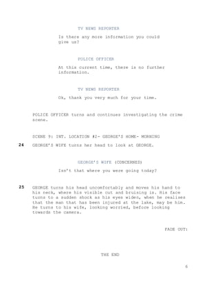 6
TV NEWS REPORTER
Is there any more information you could
give us?
POLICE OFFICER
At this current time, there is no further
information.
TV NEWS REPORTER
Ok, thank you very much for your time.
POLICE OFFICER turns and continues investigating the crime
scene.
SCENE 9: INT. LOCATION #2- GEORGE’S HOME- MORNING
GEORGE’S WIFE turns her head to look at GEORGE.
GEORGE’S WIFE (CONCERNED)
Isn’t that where you were going today?
GEORGE turns his head uncomfortably and moves his hand to
his neck, where his visible cut and bruising is. His face
turns to a sudden shock as his eyes widen, when he realises
that the man that has been injured at the lake, may be him.
He turns to his wife, looking worried, before looking
towards the camera.
FADE OUT:
THE END
24
25
 