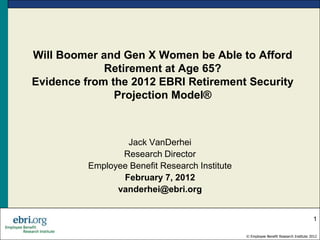Will Boomer and Gen X Women be Able to Afford
             Retirement at Age 65?
Evidence from the 2012 EBRI Retirement Security
               Projection Model®



                  Jack VanDerhei
                 Research Director
          Employee Benefit Research Institute
                 February 7, 2012
                vanderhei@ebri.org


                                                                                       1

                                                © Employee Benefit Research Institute 2012
 