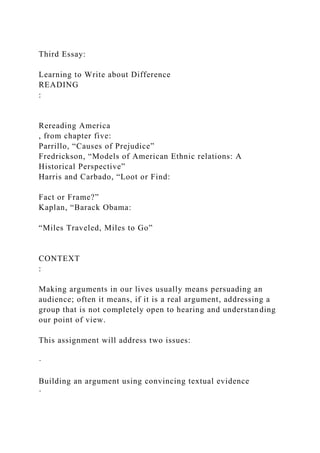 Third Essay:
Learning to Write about Difference
READING
:
Rereading America
, from chapter five:
Parrillo, “Causes of Prejudice”
Fredrickson, “Models of American Ethnic relations: A
Historical Perspective”
Harris and Carbado, “Loot or Find:
Fact or Frame?”
Kaplan, “Barack Obama:
“Miles Traveled, Miles to Go”
CONTEXT
:
Making arguments in our lives usually means persuading an
audience; often it means, if it is a real argument, addressing a
group that is not completely open to hearing and understanding
our point of view.
This assignment will address two issues:
·
Building an argument using convincing textual evidence
·
 