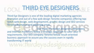 Third Eye Designers is one of the leading digital marketing agencies
Brampton and out of a few web design Toronto companies offering top-
notch web design, web development, graphic design and SEO services
Toronto,Brampton and adjoining areas.
Our team of creative designers, developers
and Internet marketers follow a strategic approach to cater your IT
requirements. Our SEO company Toronto follow result-oriented
business approach to assure you the success even in rapidly
transforming IT world
 