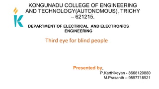KONGUNADU COLLEGE OF ENGINEERING
AND TECHNOLOGY(AUTONOMOUS), TRICHY
– 621215.
Third eye for blind people
Presented by,
P.Karthikeyan - 8668120880
M.Prasanth – 9597718921
DEPARTMENT OF ELECTRICAL AND ELECTRONICS
ENGINEERING
 