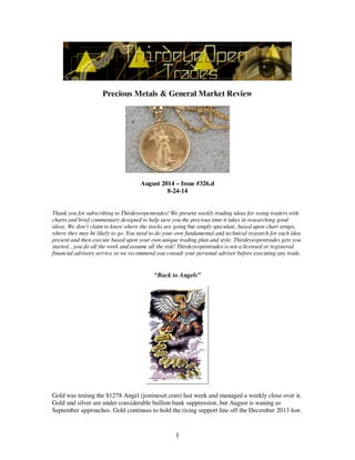 1
Precious Metals & General Market Review
August 2014 – Issue #326.d
8-24-14
Thank you for subscribing to Thirdeyeopentrades! We present weekly trading ideas for swing traders with
charts and brief commentary designed to help save you the precious time it takes in researching good
ideas. We don’t claim to know where the stocks are going but simply speculate, based upon chart setups,
where they may be likely to go. You need to do your own fundamental and technical research for each idea
present and then execute based upon your own unique trading plan and style. Thirdeyeopentrades gets you
started…you do all the work and assume all the risk! Thirdeyeopentrades is not a licensed or registered
financial advisory service so we recommend you consult your personal advisor before executing any trade.
“Back to Angels”
Gold was testing the $1278 Angel (jsmineset.com) last week and managed a weekly close over it.
Gold and silver are under considerable bullion bank suppression, but August is waning as
September approaches. Gold continues to hold the rising support line off the December 2013 low.
 