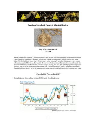 1
Precious Metals & General Market Review
July 2014 – Issue #325.d
7-27-14
Thank you for subscribing to Thirdeyeopentrades! We present weekly trading ideas for swing traders with
charts and brief commentary designed to help save you the precious time it takes in researching good
ideas. We don’t claim to know where the stocks are going but simply speculate, based upon chart setups,
where they may be likely to go. You need to do your own fundamental and technical research for each idea
present and then execute based upon your own unique trading plan and style. Thirdeyeopentrades gets you
started…you do all the work and assume all the risk! Thirdeyeopentrades is not a licensed or registered
financial advisory service so we recommend you consult your personal advisor before executing any trade.
“Crazy Rabbit, Trix Are For Kids”
Lotta folks out there calling for sub-$1200 gold. Good luck to ya.
 