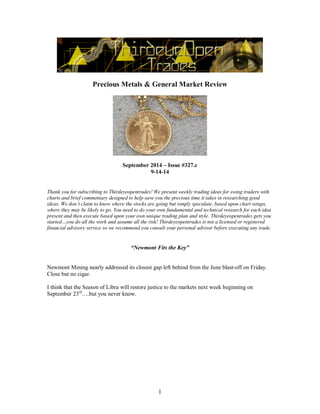 Precious Metals & General Market Review 
September 2014 – Issue #327.c 
9-14-14 
Thank you for subscribing to Thirdeyeopentrades! We present weekly trading ideas for swing traders with 
charts and brief commentary designed to help save you the precious time it takes in researching good 
ideas. We don’t claim to know where the stocks are going but simply speculate, based upon chart setups, 
where they may be likely to go. You need to do your own fundamental and technical research for each idea 
present and then execute based upon your own unique trading plan and style. Thirdeyeopentrades gets you 
started…you do all the work and assume all the risk! Thirdeyeopentrades is not a licensed or registered 
financial advisory service so we recommend you consult your personal advisor before executing any trade. 
“Newmont Fits the Key” 
Newmont Mining nearly addressed its closest gap left behind from the June blast-off on Friday. 
Close but no cigar. 
I think that the Season of Libra will restore justice to the markets next week beginning on 
September 23rd….but you never know. 
1 
 