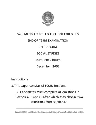 WOLMER’S TRUST HIGH SCHOOL FOR GIRLS
END OF TERM EXAMINATION
THIRD FORM
SOCIAL STUDIES
Duration: 2 hours
December 2009
Instructions:
1.This paper consists of FOUR Sections.
2. Candidates must complete all questions in
Section A, B and C. After which they choose two
questions from section D.
_______________________________________
Copyright ©2009 Social Studies Unit: Department of History; Wolmer’s Trust High School for Girls.

 