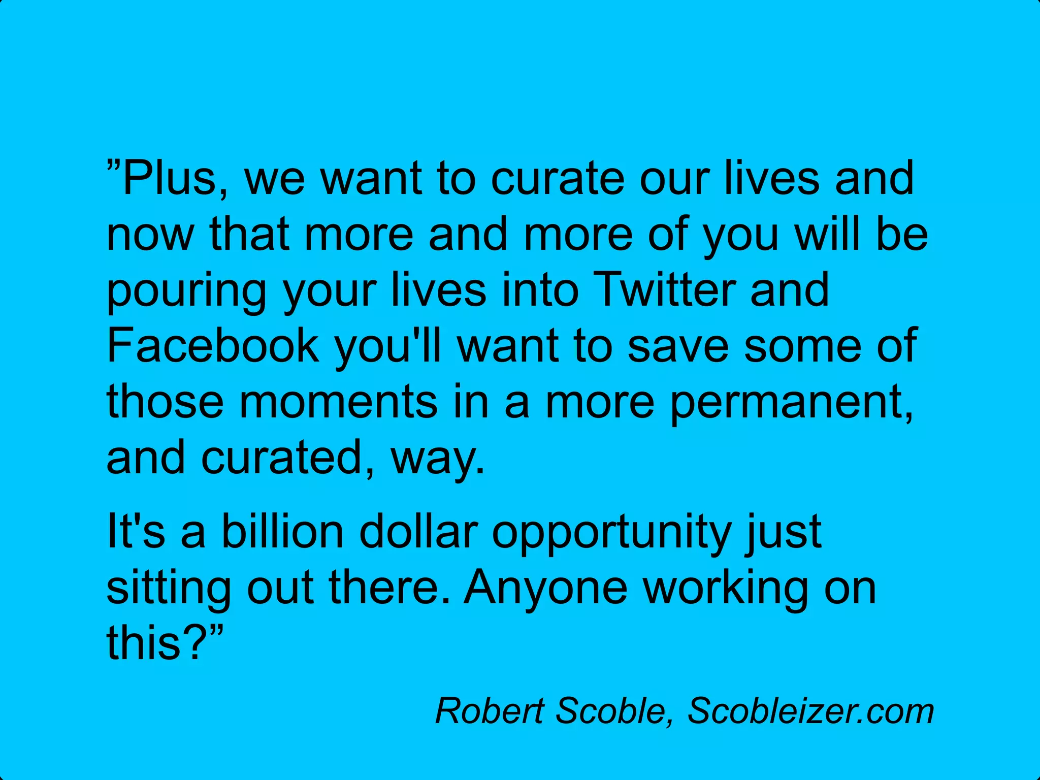 ”Plus, we want to curate our lives and
now that more and more of you will be
pouring your lives into Twitter and
Facebook you'll want to save some of
those moments in a more permanent,
and curated, way.
It's a billion dollar opportunity just
sitting out there. Anyone working on
this?”
                Robert Scoble, Scobleizer.com
 