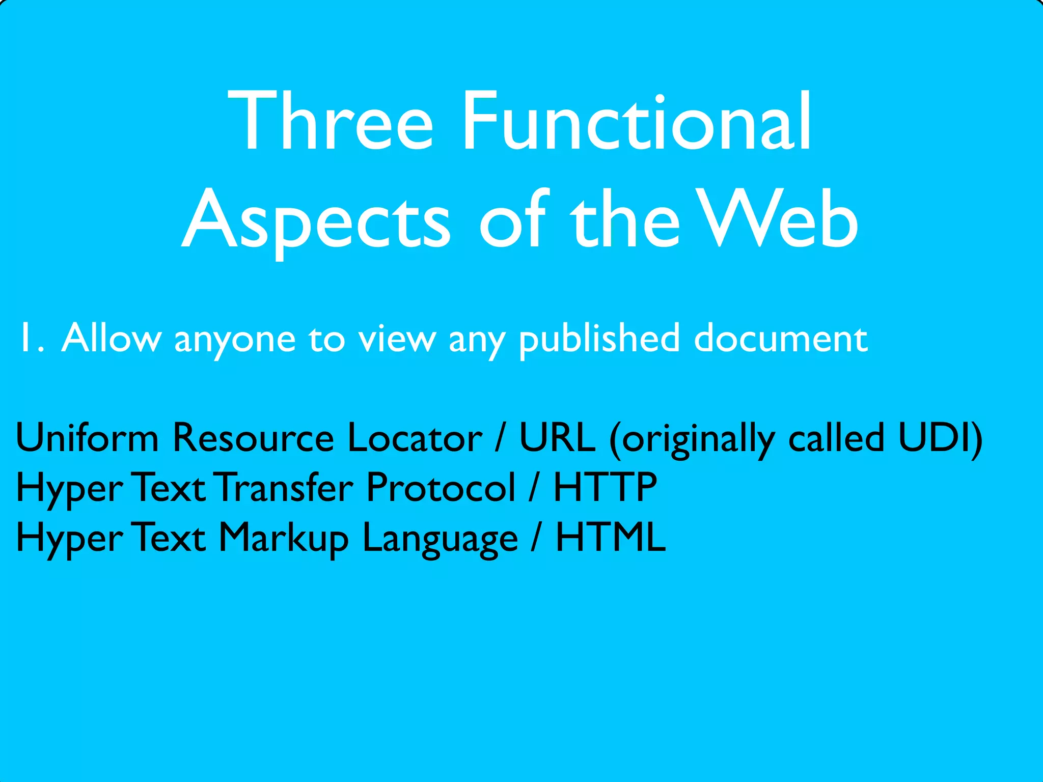 Three Functional
         Aspects of the Web
1. Allow anyone to view any published document

Uniform Resource Locator / URL (originally called UDI)
Hyper Text Transfer Protocol / HTTP
Hyper Text Markup Language / HTML
 